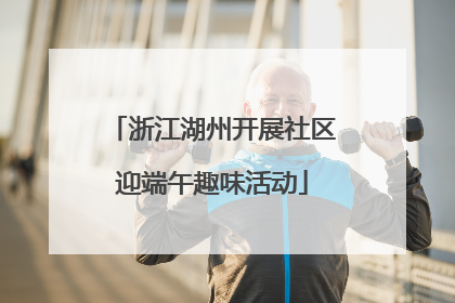 浙江湖州开展社区迎端午趣味活动